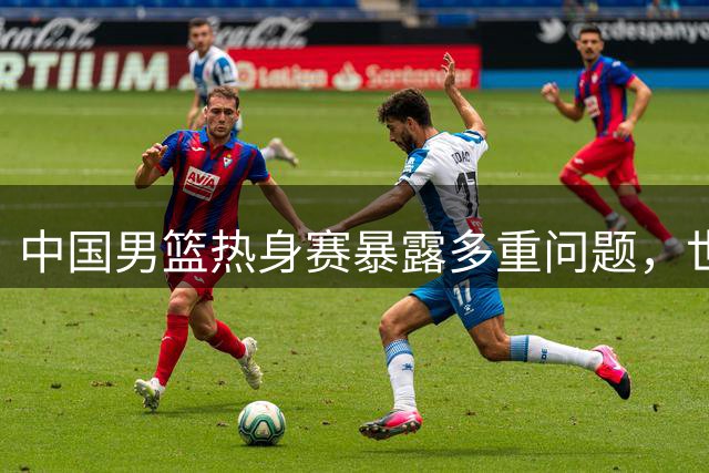 中国男篮热身赛暴露多重问题，世界杯前景堪忧