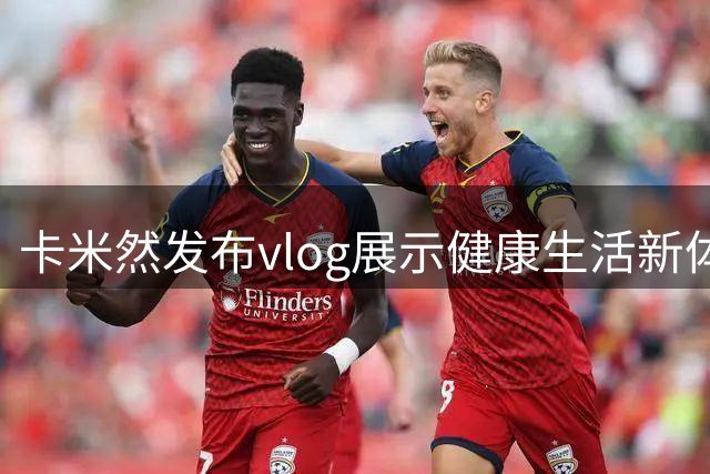卡米然发布vlog展示健康生活新体验