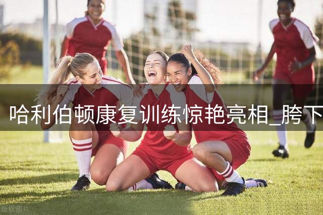 哈利伯顿康复训练惊艳亮相 胯下扣篮展现完美恢复状态