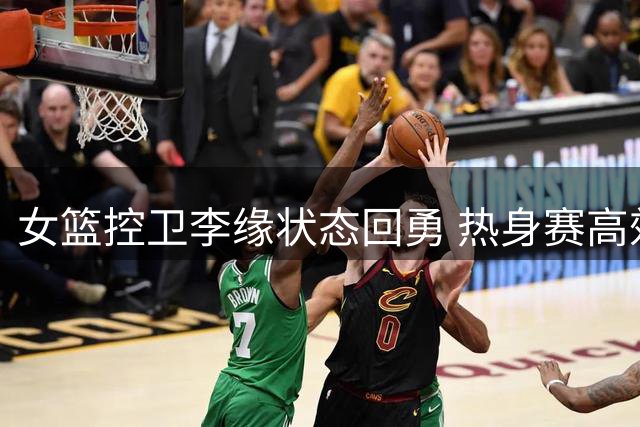 女篮控卫李缘状态回勇 热身赛高效表现引热议