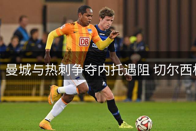 曼城与热刺争夺内托遇阻 切尔西标价成关键障碍