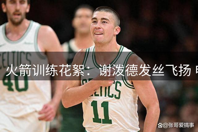 火箭训练花絮：谢泼德发丝飞扬 申京小贾同框亮相