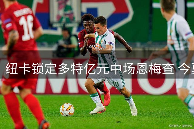 纽卡锁定多特亿元中场恩梅查 今夏挖角需破德甲纪录