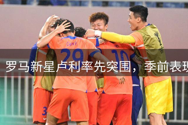 罗马新星卢利率先突围，季前表现锁定一线队席位