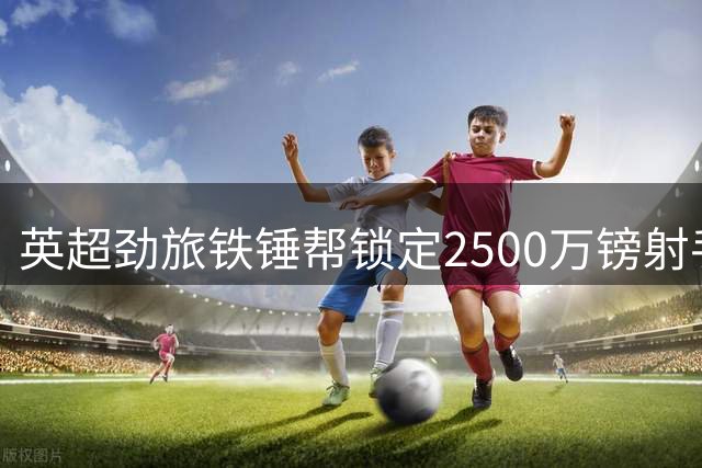 英超劲旅铁锤帮锁定2500万镑射手 青训旧主将获巨额分成