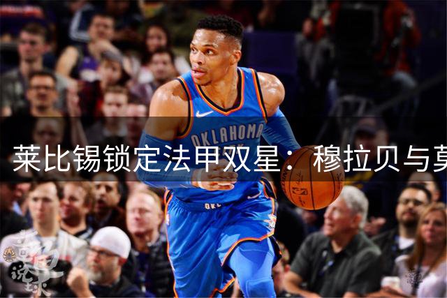 莱比锡锁定法甲双星：穆拉贝与莫雷拉或成今夏重磅引援