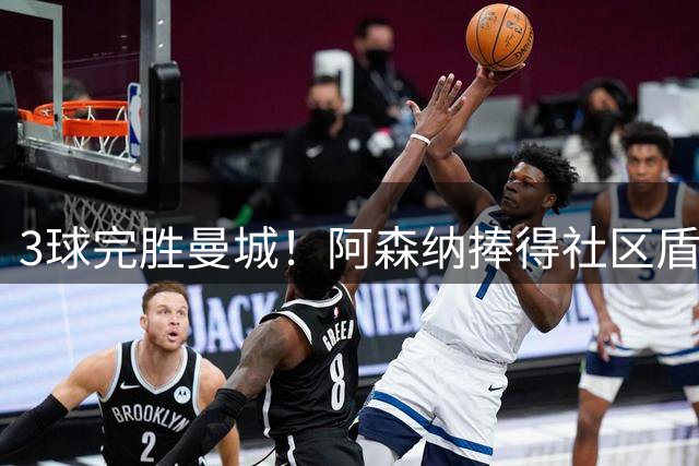 3球完胜曼城！阿森纳捧得社区盾 2.2亿神锋11场决赛颗粒无收