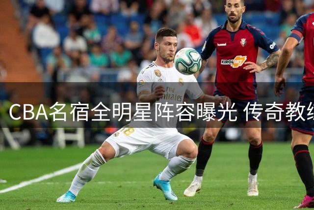 CBA名宿全明星阵容曝光 传奇教练盛赞：这套班底可冲击全球八强