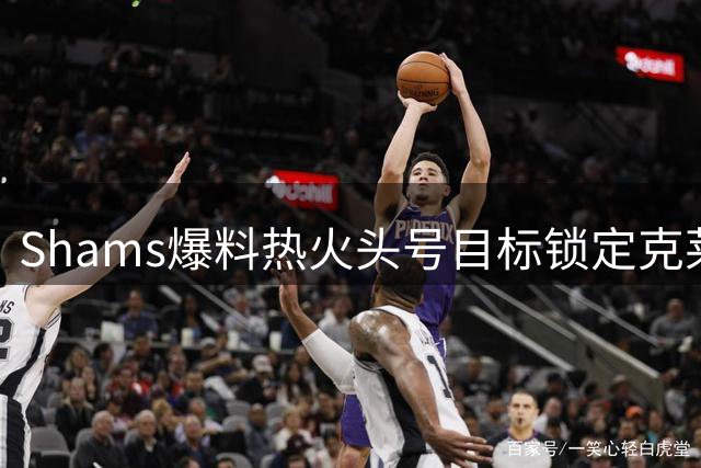 Shams爆料热火头号目标锁定克莱 50M射手+约维奇成交易筹码