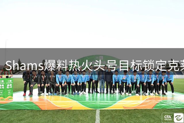 Shams爆料热火头号目标锁定克莱 50M射手+约维奇成交易筹码